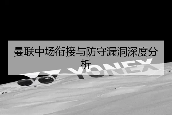 曼联中场衔接与防守漏洞深度分析